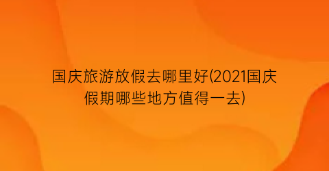 国庆旅游放假去哪里好(2021国庆假期哪些地方值得一去)