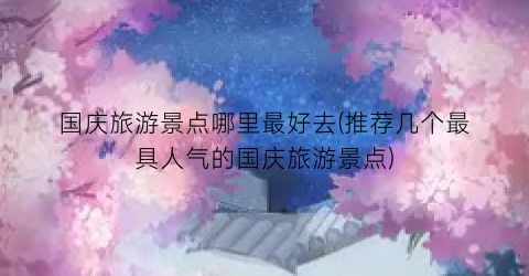 国庆旅游景点哪里最好去(推荐几个最具人气的国庆旅游景点)