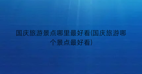 国庆旅游景点哪里最好看(国庆旅游哪个景点最好看)