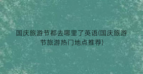 国庆旅游节都去哪里了英语(国庆旅游节旅游热门地点推荐)