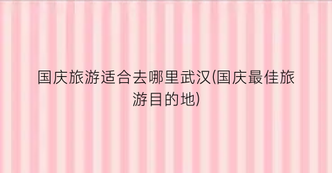 国庆旅游适合去哪里武汉(国庆最佳旅游目的地)