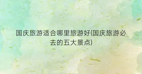 国庆旅游适合哪里旅游好(国庆旅游必去的五大景点)