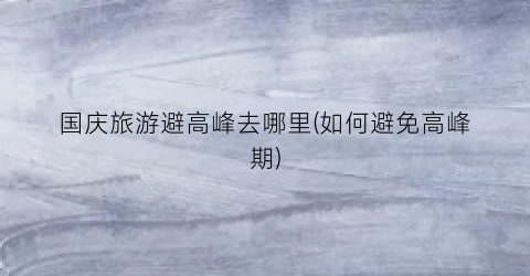 国庆旅游避高峰去哪里(如何避免高峰期)