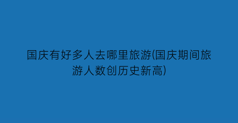 国庆有好多人去哪里旅游(国庆期间旅游人数创历史新高)