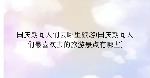 国庆期间人们去哪里旅游(国庆期间人们最喜欢去的旅游景点有哪些)