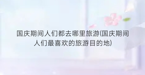 国庆期间人们都去哪里旅游(国庆期间人们最喜欢的旅游目的地)