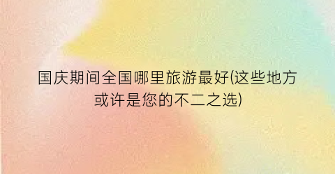 国庆期间全国哪里旅游最好(这些地方或许是您的不二之选)