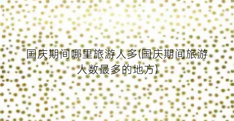 国庆期间哪里旅游人多(国庆期间旅游人数最多的地方)