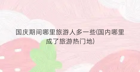 国庆期间哪里旅游人多一些(国内哪里成了旅游热门地)
