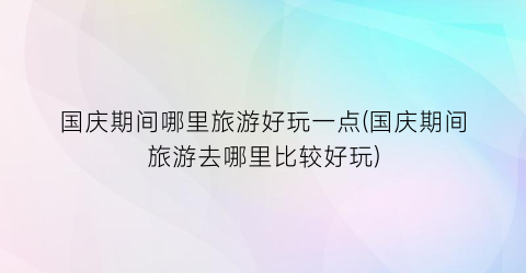 国庆期间哪里旅游好玩一点(国庆期间旅游去哪里比较好玩)