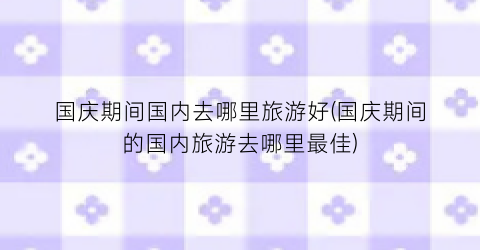 国庆期间国内去哪里旅游好(国庆期间的国内旅游去哪里最佳)