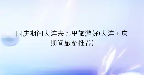 国庆期间大连去哪里旅游好(大连国庆期间旅游推荐)