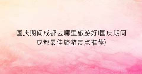 国庆期间成都去哪里旅游好(国庆期间成都最佳旅游景点推荐)