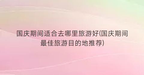国庆期间适合去哪里旅游好(国庆期间最佳旅游目的地推荐)