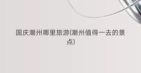 国庆潮州哪里旅游(潮州值得一去的景点)