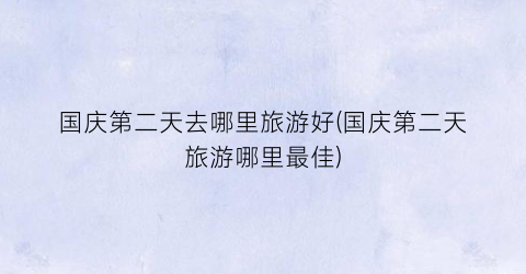 国庆第二天去哪里旅游好(国庆第二天旅游哪里最佳)