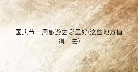 国庆节一周旅游去哪里好(这些地方值得一去)