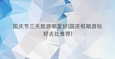 国庆节三天旅游哪里好(国庆假期游玩好去处推荐)