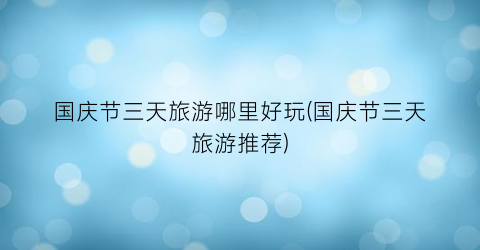 国庆节三天旅游哪里好玩(国庆节三天旅游推荐)