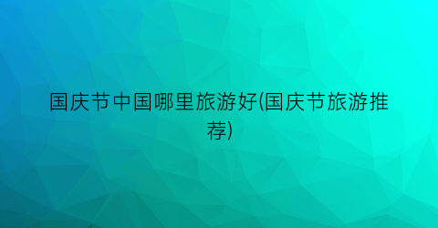 国庆节中国哪里旅游好(国庆节旅游推荐)