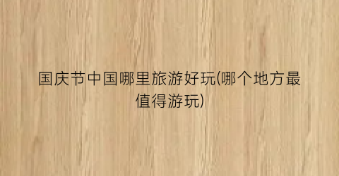 国庆节中国哪里旅游好玩(哪个地方最值得游玩)