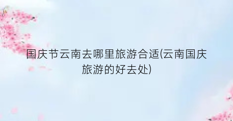 国庆节云南去哪里旅游合适(云南国庆旅游的好去处)