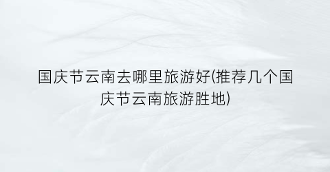 国庆节云南去哪里旅游好(推荐几个国庆节云南旅游胜地)