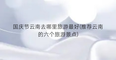 国庆节云南去哪里旅游最好(推荐云南的六个旅游景点)