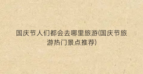 国庆节人们都会去哪里旅游(国庆节旅游热门景点推荐)