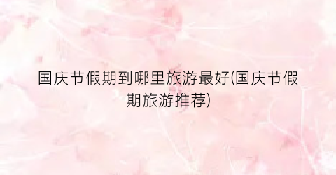 国庆节假期到哪里旅游最好(国庆节假期旅游推荐)