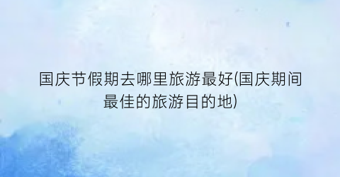 国庆节假期去哪里旅游最好(国庆期间最佳的旅游目的地)