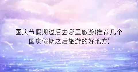 国庆节假期过后去哪里旅游(推荐几个国庆假期之后旅游的好地方)