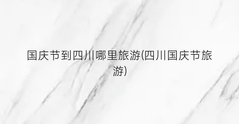 国庆节到四川哪里旅游(四川国庆节旅游)