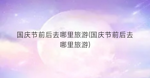 国庆节前后去哪里旅游(国庆节前后去哪里旅游)