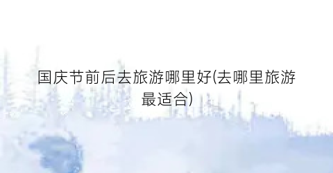 国庆节前后去旅游哪里好(去哪里旅游最适合)