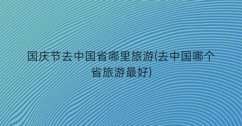 国庆节去中国省哪里旅游(去中国哪个省旅游最好)
