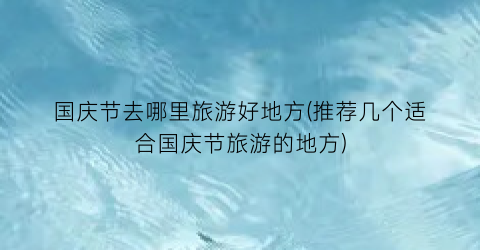 国庆节去哪里旅游好地方(推荐几个适合国庆节旅游的地方)
