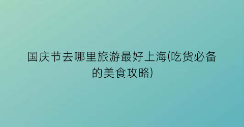 国庆节去哪里旅游最好上海(吃货必备的美食攻略)