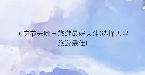 国庆节去哪里旅游最好天津(选择天津旅游最佳)