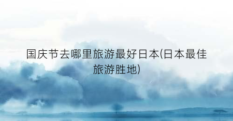 国庆节去哪里旅游最好日本(日本最佳旅游胜地)