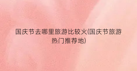 国庆节去哪里旅游比较火(国庆节旅游热门推荐地)