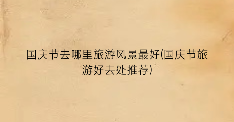 国庆节去哪里旅游风景最好(国庆节旅游好去处推荐)