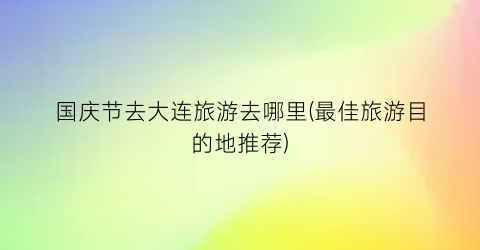 国庆节去大连旅游去哪里(最佳旅游目的地推荐)