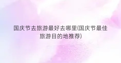 国庆节去旅游最好去哪里(国庆节最佳旅游目的地推荐)