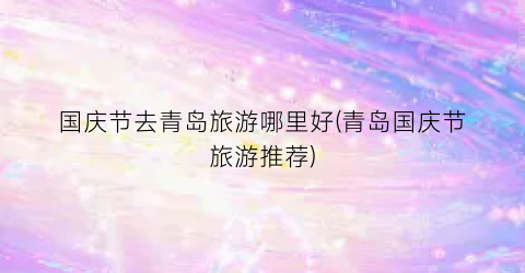国庆节去青岛旅游哪里好(青岛国庆节旅游推荐)