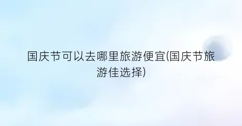 国庆节可以去哪里旅游便宜(国庆节旅游佳选择)