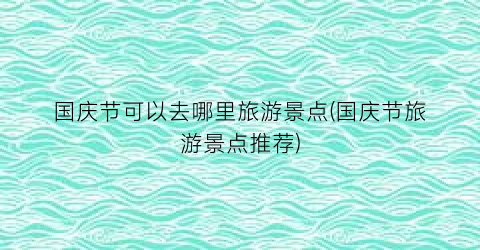 国庆节可以去哪里旅游景点(国庆节旅游景点推荐)