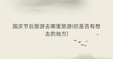 国庆节后旅游去哪里旅游(你是否有想去的地方)
