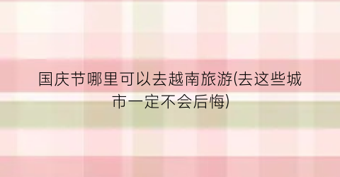 国庆节哪里可以去越南旅游(去这些城市一定不会后悔)
