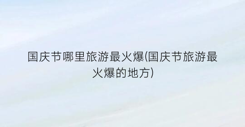 国庆节哪里旅游最火爆(国庆节旅游最火爆的地方)